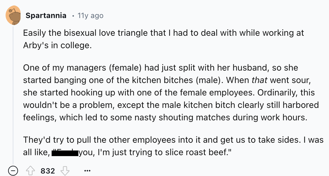 number - Spartannia 11y ago Easily the bisexual love triangle that I had to deal with while working at Arby's in college. One of my managers female had just split with her husband, so she started banging one of the kitchen bitches male. When that went sou